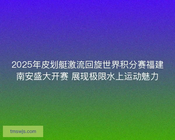 2025年皮划艇激流回旋世界积分赛福建南安盛大开赛 展现极限水上运动魅力