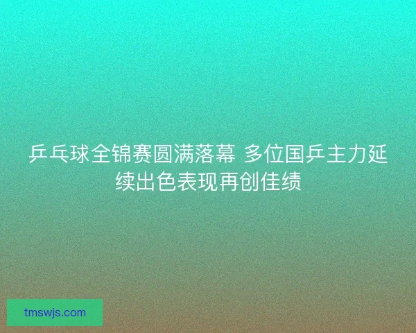乒乓球全锦赛圆满落幕 多位国乒主力延续出色表现再创佳绩