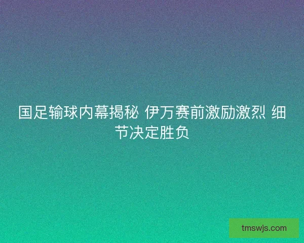 国足输球内幕揭秘 伊万赛前激励激烈 细节决定胜负