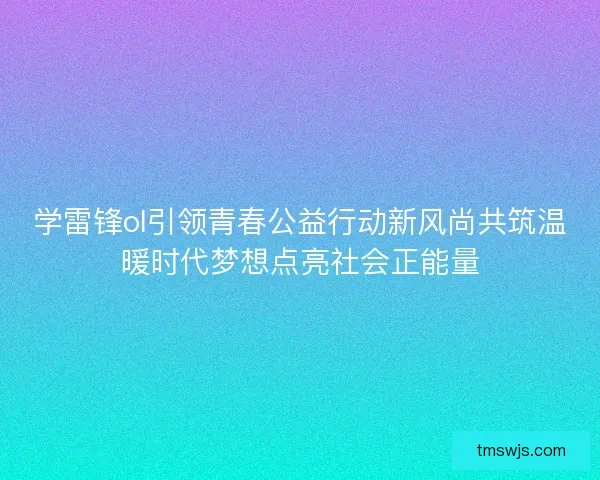 学雷锋ol引领青春公益行动新风尚共筑温暖时代梦想点亮社会正能量 学雷锋ol引领青春公益行动新风尚共筑温暖时代梦想点亮社会正能量