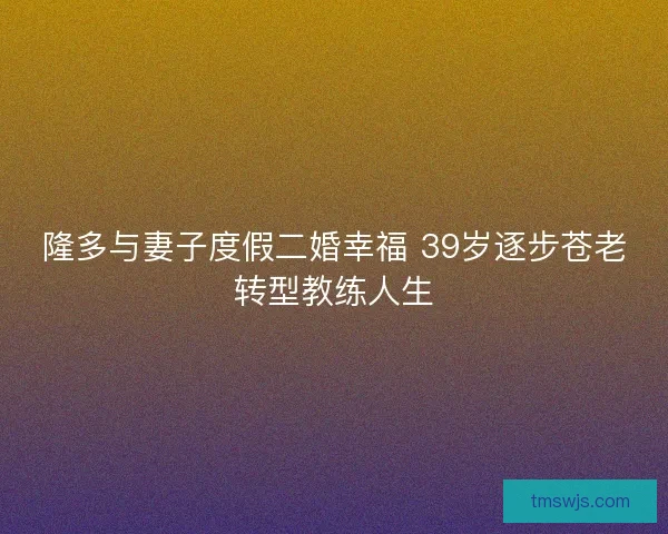 隆多与妻子度假二婚幸福 39岁逐步苍老转型教练人生 隆多与妻子度假二婚幸福 39岁逐步苍老转型教练人生