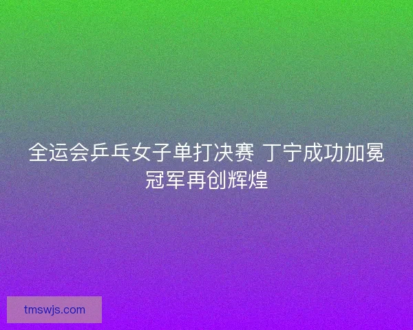 全运会乒乓女子单打决赛 丁宁成功加冕冠军再创辉煌 全运会乒乓女子单打决赛 丁宁成功加冕冠军再创辉煌