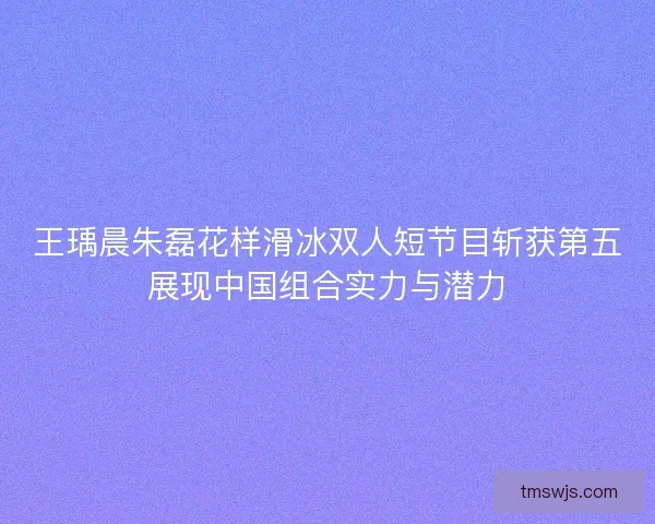 王瑀晨朱磊花样滑冰双人短节目斩获第五展现中国组合实力与潜力