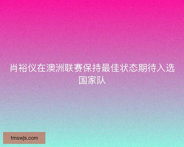 肖裕仪在澳洲联赛保持最佳状态期待入选国家队 肖裕仪在澳洲联赛保持最佳状态期待入选国家队