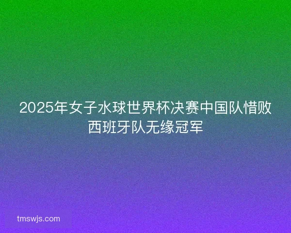 2025年女子水球世界杯决赛中国队惜败西班牙队无缘冠军