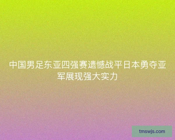 中国男足东亚四强赛遗憾战平日本勇夺亚军展现强大实力