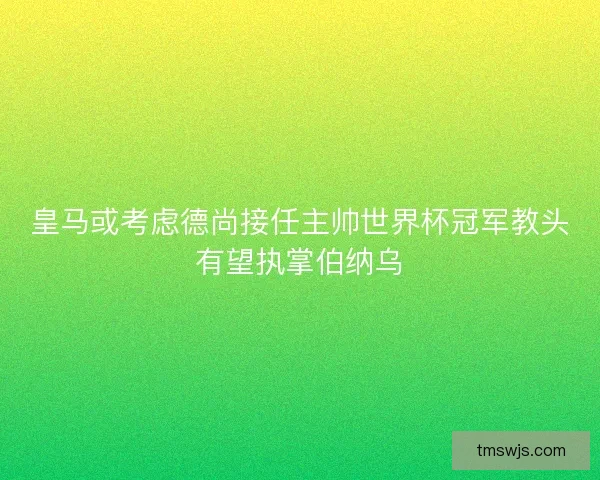 皇马或考虑德尚接任主帅世界杯冠军教头有望执掌伯纳乌