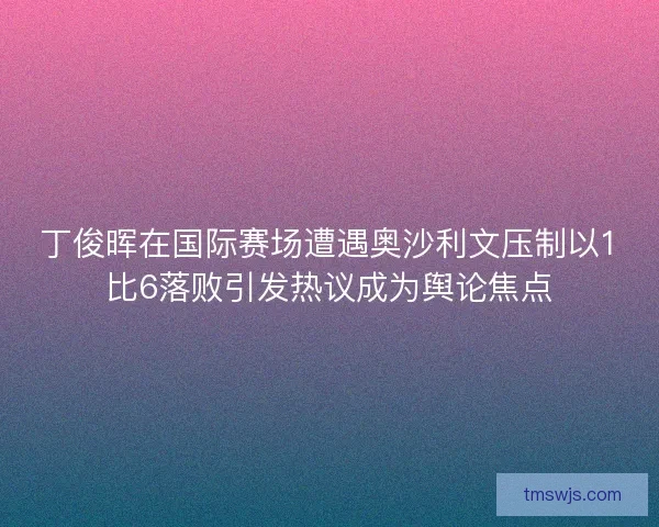 丁俊晖在国际赛场遭遇奥沙利文压制以1比6落败引发热议成为舆论焦点 丁俊晖在国际赛场遭遇奥沙利文压制以1比6落败引发热议成为舆论焦点