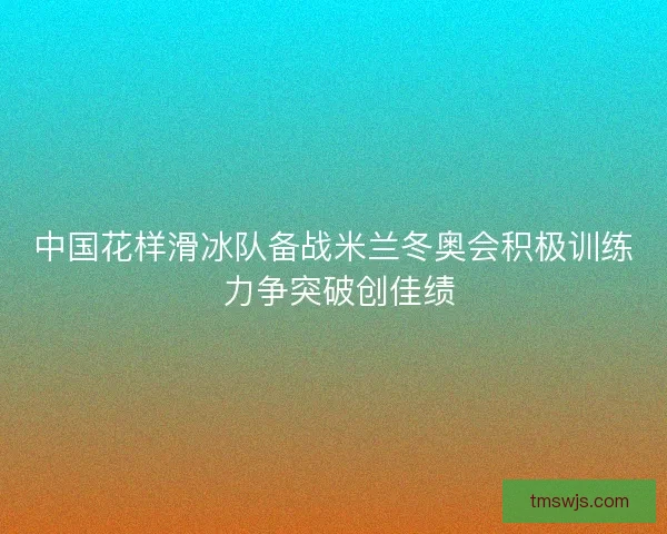 中国花样滑冰队备战米兰冬奥会积极训练 力争突破创佳绩