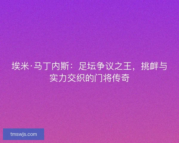 埃米·马丁内斯：足坛争议之王，挑衅与实力交织的门将传奇