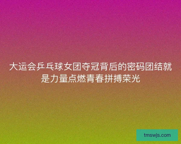 大运会乒乓球女团夺冠背后的密码团结就是力量点燃青春拼搏荣光 大运会乒乓球女团夺冠背后的密码团结就是力量点燃青春拼搏荣光