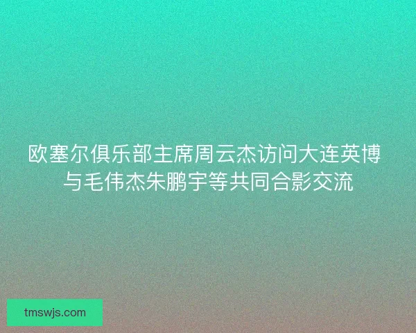 欧塞尔俱乐部主席周云杰访问大连英博 与毛伟杰朱鹏宇等共同合影交流