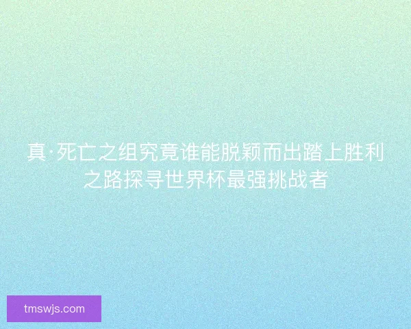 真·死亡之组究竟谁能脱颖而出踏上胜利之路探寻世界杯最强挑战者