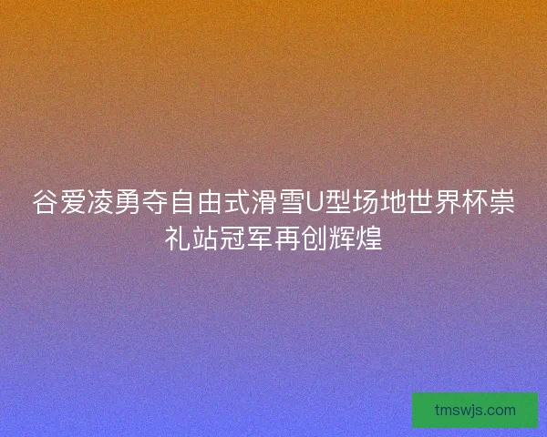 谷爱凌勇夺自由式滑雪U型场地世界杯崇礼站冠军再创辉煌 谷爱凌勇夺自由式滑雪U型场地世界杯崇礼站冠军再创辉煌