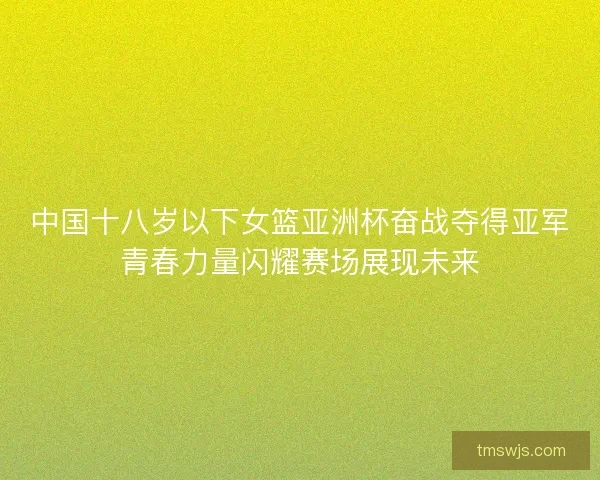中国十八岁以下女篮亚洲杯奋战夺得亚军青春力量闪耀赛场展现未来 中国十八岁以下女篮亚洲杯奋战夺得亚军青春力量闪耀赛场展现未来