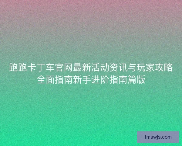 跑跑卡丁车官网最新活动资讯与玩家攻略全面指南新手进阶指南篇版