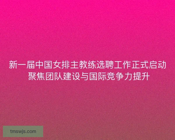 新一届中国女排主教练选聘工作正式启动 聚焦团队建设与国际竞争力提升