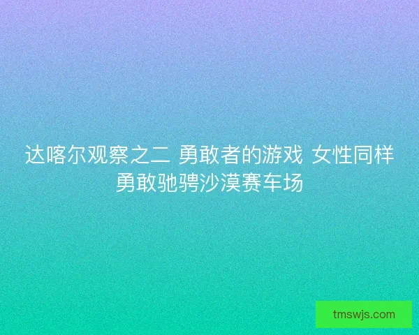 达喀尔观察之二 勇敢者的游戏 女性同样勇敢驰骋沙漠赛车场
