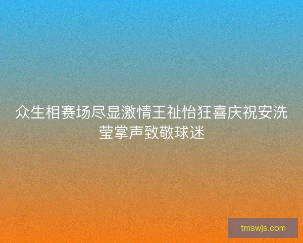 众生相赛场尽显激情王祉怡狂喜庆祝安洗莹掌声致敬球迷