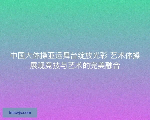 中国大体操亚运舞台绽放光彩 艺术体操展现竞技与艺术的完美融合 中国大体操亚运舞台绽放光彩 艺术体操展现竞技与艺术的完美融合
