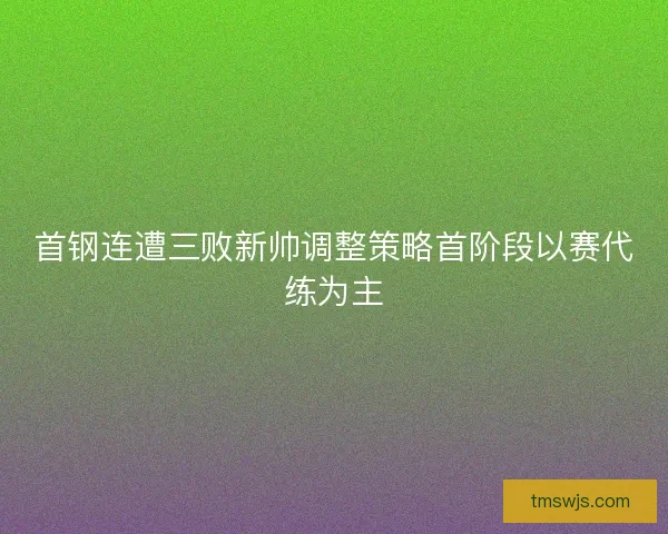 首钢连遭三败新帅调整策略首阶段以赛代练为主 首钢连遭三败新帅调整策略首阶段以赛代练为主