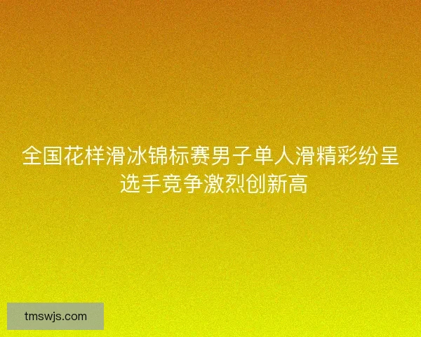 全国花样滑冰锦标赛男子单人滑精彩纷呈 选手竞争激烈创新高