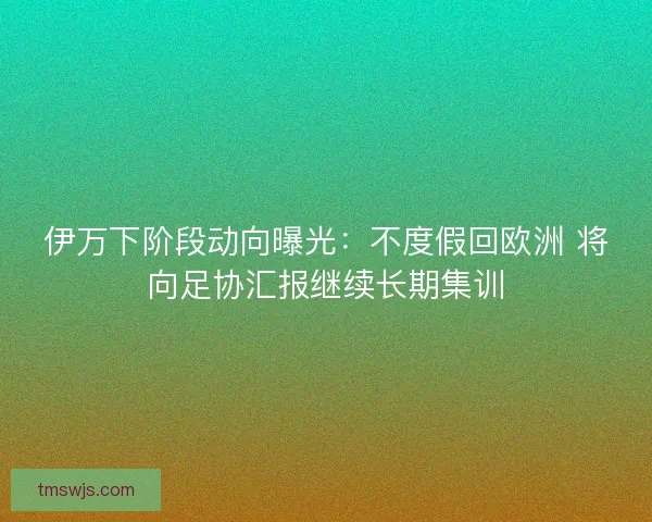 伊万下阶段动向曝光:不度假回欧洲 将向足协汇报继续长期集训 伊万下阶段动向曝光:不度假回欧洲 将向足协汇报继续长期集训